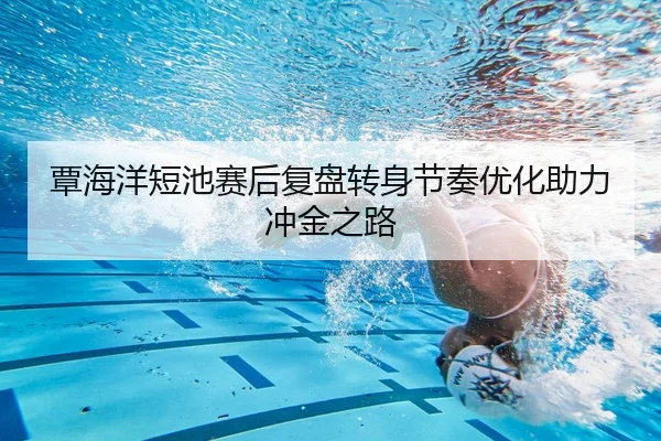 覃海洋短池赛后复盘转身节奏优化助力冲金之路